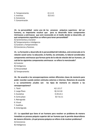 4. Temperamento C) 1.3.5
5. Instintos D) 3.4.5
6. Conciencia
7. Concentración
14.- La personalidad como uno de los procesos psíquicos superiores del ser
humano, es importante recalcar que para su desarrollo tiene componentes
intrínsecos y extrínsecos que será reconocido en el medio donde se desarrolla. ¿A
qué componentes específicos se refiere para tener personalidad?
A) Sentimientos y Carácter
B) Temperamento e Inteligencia
C) Carácter y Temperamento
D) Conciencia y Pasiones
15.- La formación y desarrollo de la personalidad del individuo, está enmarcada en la
relación social como: la educación, la familia, las amistades, lo laboral considerados
componentes extrínsecos que forman parte de la vida de relación del ser humano. ¿A
cuál de los siguientes componentes extrínsecos se refiere lo mencionado?
A) Carácter
B) Inteligencia
C) Personalidad
D) Temperamento
16.- De acuerdo a las sensopercepciones existen diferentes clases de memoria para
poder recordar cuando existen estímulos externos o internos. Relacione de acuerdo
a su conocimiento ¿Cuáles son los tipos de memoria en relación a las
sensopercepciones?
1. Táctil A) 1.3.5.7
2. Largo Plazo B) 2.4.5.8
3. Gustativa C) 8.6.4.1
4. Corto plazo D) 7.6.3.1
5. Retrograda
6. Visual
7. Auditiva
8. Anterógrada
17.- La capacidad que tiene el ser humano para resolver un problema de manera
inmediata es proceso psíquico superior del ser humano que le permite desarrollarse
de manera eficiente. ¿A qué proceso psíquico se refiere el de resolver problemas?
A) Conciencia
B) Inteligencia
 