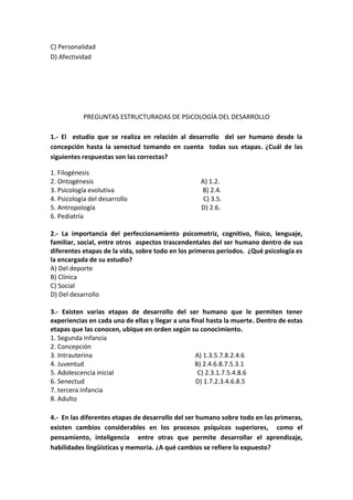C) Personalidad
D) Afectividad
PREGUNTAS ESTRUCTURADAS DE PSICOLOGÍA DEL DESARROLLO
1.- El estudio que se realiza en relación al desarrollo del ser humano desde la
concepción hasta la senectud tomando en cuenta todas sus etapas. ¿Cuál de las
siguientes respuestas son las correctas?
1. Filogénesis
2. Ontogénesis A) 1.2.
3. Psicología evolutiva B) 2.4.
4. Psicología del desarrollo C) 3.5.
5. Antropología D) 2.6.
6. Pediatría
2.- La importancia del perfeccionamiento psicomotriz, cognitivo, físico, lenguaje,
familiar, social, entre otros aspectos trascendentales del ser humano dentro de sus
diferentes etapas de la vida, sobre todo en los primeros períodos. ¿Qué psicología es
la encargada de su estudio?
A) Del deporte
B) Clínica
C) Social
D) Del desarrollo
3.- Existen varias etapas de desarrollo del ser humano que le permiten tener
experiencias en cada una de ellas y llegar a una final hasta la muerte. Dentro de estas
etapas que las conocen, ubique en orden según su conocimiento.
1. Segunda Infancia
2. Concepción
3. Intrauterina A) 1.3.5.7.8.2.4.6
4. Juventud B) 2.4.6.8.7.5.3.1
5. Adolescencia inicial C) 2.3.1.7.5.4.8.6
6. Senectud D) 1.7.2.3.4.6.8.5
7. tercera infancia
8. Adulto
4.- En las diferentes etapas de desarrollo del ser humano sobre todo en las primeras,
existen cambios considerables en los procesos psíquicos superiores, como el
pensamiento, inteligencia entre otras que permite desarrollar el aprendizaje,
habilidades lingüísticas y memoria. ¿A qué cambios se refiere lo expuesto?
 