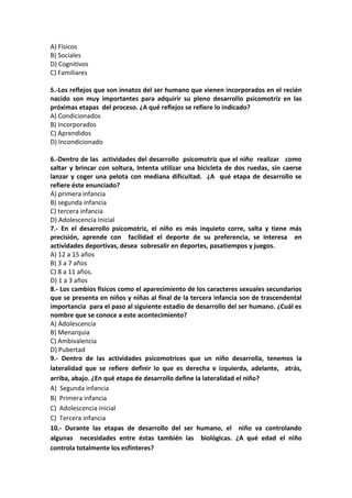 A) Físicos
B) Sociales
D) Cognitivos
C) Familiares
5.-Los reflejos que son innatos del ser humano que vienen incorporados en el recién
nacido son muy importantes para adquirir su pleno desarrollo psicomotriz en las
próximas etapas del proceso. ¿A qué reflejos se refiere lo indicado?
A) Condicionados
B) Incorporados
C) Aprendidos
D) Incondicionado
6.-Dentro de las actividades del desarrollo psicomotriz que el niño realizar como
saltar y brincar con soltura, Intenta utilizar una bicicleta de dos ruedas, sin caerse
lanzar y coger una pelota con mediana dificultad. ¿A qué etapa de desarrollo se
refiere éste enunciado?
A) primera infancia
B) segunda infancia
C) tercera infancia
D) Adolescencia Inicial
7.- En el desarrollo psicomotriz, el niño es más inquieto corre, salta y tiene más
precisión, aprende con facilidad el deporte de su preferencia, se interesa en
actividades deportivas, desea sobresalir en deportes, pasatiempos y juegos.
A) 12 a 15 años
B) 3 a 7 años
C) 8 a 11 años.
D) 1 a 3 años
8.- Los cambios físicos como el aparecimiento de los caracteres sexuales secundarios
que se presenta en niños y niñas al final de la tercera infancia son de trascendental
importancia para el paso al siguiente estadio de desarrollo del ser humano. ¿Cuál es
nombre que se conoce a este acontecimiento?
A) Adolescencia
B) Menarquia
C) Ambivalencia
D) Pubertad
9.- Dentro de las actividades psicomotrices que un niño desarrolla, tenemos la
lateralidad que se refiere definir lo que es derecha e izquierda, adelante, atrás,
arriba, abajo. ¿En qué etapa de desarrollo define la lateralidad el niño?
A) Segunda infancia
B) Primera infancia
C) Adolescencia inicial
C) Tercera infancia
10.- Durante las etapas de desarrollo del ser humano, el niño va controlando
algunas necesidades entre éstas también las biológicas. ¿A qué edad el niño
controla totalmente los esfínteres?
 