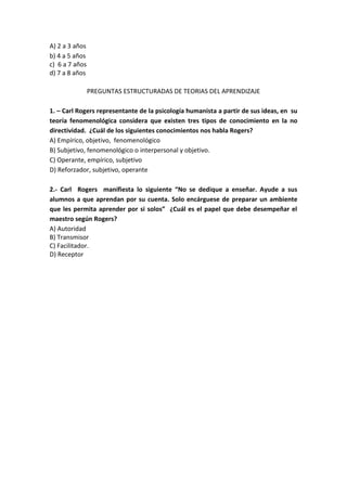A) 2 a 3 años
b) 4 a 5 años
c) 6 a 7 años
d) 7 a 8 años
PREGUNTAS ESTRUCTURADAS DE TEORIAS DEL APRENDIZAJE
1. – Carl Rogers representante de la psicología humanista a partir de sus ideas, en su
teoría fenomenológica considera que existen tres tipos de conocimiento en la no
directividad. ¿Cuál de los siguientes conocimientos nos habla Rogers?
A) Empírico, objetivo, fenomenológico
B) Subjetivo, fenomenológico o interpersonal y objetivo.
C) Operante, empírico, subjetivo
D) Reforzador, subjetivo, operante
2.- Carl Rogers manifiesta lo siguiente “No se dedique a enseñar. Ayude a sus
alumnos a que aprendan por su cuenta. Solo encárguese de preparar un ambiente
que les permita aprender por si solos” ¿Cuál es el papel que debe desempeñar el
maestro según Rogers?
A) Autoridad
B) Transmisor
C) Facilitador.
D) Receptor
 