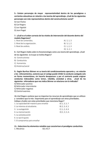 5.- Existen personajes de mayor representatividad dentro de los paradigmas o
corrientes educativas en relación a las teorías del aprendizaje. ¿Cuál de los siguientes
personajes son más representativos dentro del constructivismo social?
A) Ivan Pavlov
B) Carl Rogers
C) Lev Vigotski
D) Jean Piaget
7.- ¿Cuál es el orden correcto de los niveles de intervención del docente dentro del
modelo Rogeriano?
1. Nivel de contenidos. A) 2, 1, 3
2. Nivel de la organización. B) 3, 1, 2.
3. Nivel de análisis. C) 1, 2, 3
D) 3, 2, 1
8.- Carl Rogers habla sobre la fenomenología como una teoría del aprendizaje. ¿Cuál
de las siguientes es la que se inclina Rogers?
A) Constructivista
B) Conductista
C) Humanista.
D) Histórica/social
9.- Según Burrhus Skinner en su teoría del condicionamiento operante y en relación
a los reforzamientos, sostenía que el castigo puede inhibir la conducta castigada solo
en forma momentánea, sin hacerla desaparecer y por el contrario puede originar
conductas indeseables como temor, rebeldía, ansiedad y otras. ¿Cuál de los
siguientes reforzadores que nos indica Skinner se relaciona con lo indicado?
A) Reforzador positivo
B) Reforzador intermitente
C) Reforzador negativo
D) Control aversivo.
10.-Carl Rogers sostiene que no importan los recursos de aprendizajes que se utilicen
y considera que lo más importante para el aprendizaje son otras prioridades.
Indique ¿Cuáles son estas prioridades que menciona Roger?
1. La capacidad del maestro para enseñar A) 1, 3, 5, 7
2. Le interesa al estudiante. B) 2, 3, 4, 5
3. La autogestión C) 1, 2, 4, 6
4. La memorización D) 2, 3, 5, 6.
5. La autoeducación
6. Lo que le gusta
7. El compromiso para enseñar
11.- Seleccione los elementos notables que caracterizan al paradigma conductista.
1. Mecánico A)1.4.6.7
 
