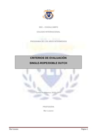 SEK – CIUDALCAMPO<br />COLEGIO INTERNACIONAL<br />PROGRAMA DE LOS AÑOS INTERMEDIOS <br />459740144780CRITERIOS DE EVALUACIÓNSINGLE-ROPE/DOBLE DUTCH00CRITERIOS DE EVALUACIÓNSINGLE-ROPE/DOBLE DUTCH<br /> <br />Curso Académico 2010 - 2011<br />PROFESORA<br />Mar Lozano<br />CRITERIOS DE EVALUACIÓN-PAI<br />CRITERIO AAPLICACIÓN DEL CONOCIMIENTO8 PCRITERIO BCOMPOSICIÓN10 PCRITERIO CEJECUCIÓN6 PCRITERIO DHABILIDADES SOCIALES/COMPROMISO PERSONAL8 P32 P<br />BANDAPAILOECUALITATIVA0 - 511IN6 - 1022IN11 - 1533-4IN16 - 2045SF21 - 2456B25 - 2867-8NT29 - 3279-10SB<br />EVALUACIÓN DEL CRITERIO A: APLICACIÓN DEL CONOCIMIENTO  <br />Se espera que el alumno tenga conocimiento y comprensión de las actividades físicas o de los temas estudiados. Se espera, además, que utilicen estos conocimientos y comprensión de forma crítica y los aplique para poder analizar situaciones y resolver problemas.<br />Los temas estudiados y evaluados con el CRITERIO A deben incluir la forma física y deportiva, así como las perspectivas internacionales de la actividad física, el deporte, y la educación para la salud.<br />Para su evaluación, el alumno presentará un trabajo escrito sobre el origen, técnica y tipos de competición de la modalidad deportiva que se estudia: SINGLE-ROPE / DOBLE-DUTCH.<br />En dicho trabajo analizará también las cualidades físicas necesarias para la práctica de éste deporte.<br />EVALUACIÓN DEL CRITERIO B: MEMORIA DE LA COMPOSICIÓN<br />Se espera que los alumnos sean capaces de componer secuencias de movimientos estéticos mediante la exploración de distintos movimientos y variaciones de los mismos, según los principios y conceptos de una actividad estética concreta y utilizándola como inspiración y/o expresión de una idea.<br />Para la evaluación del criterio el alumno deberá ejecutar la composición.<br />A lo largo del trimestre el alumno irá elaborando un cuaderno  de clase, en el que irá recogiendo el proceso de creación de su composición de Single-Rope. Haciendo constar aquellos elementos que se vayan trabajando en clase y aquellos que vaya consiguiendo realizar y que deberá incluir en su composición. Dicho cuaderno podrá ser solicitado en cualquier momento y formará parte de la evaluación del CRITERIO D.<br />EVALUACIÓN DEL CRITERIO C: EJECUCIÓN<br />Se espera que el alumno sea capaz de participar en una variedad de actividades y demostrar habilidades y técnicas, desde las más elementales a las más complejas. Debe ser capaz de aplicar tácticas, estrategias y reglas en situaciones individuales y de grupo.<br />Para la evaluación del criterio se pedirá al alumno que ejecute los siguientes elementos técnicos, además de una composición de movimientos para la que deberá elegir un tema musical.<br />SINGLE ROPEPUNTOS8 SALTOS SIMULTÁNEOS CON DOS PIES1P8 SALTOS ALTERNANDO APOYO DE DOS PIES1P8 SALTOS CRUZANDO-DESCRUZANDO BRAZOS1P8 SALTOS GIRANDO1PCREACIÓN PERSONAL1P5 PUNTOS<br />DOUBLE-DUTCHPUNTOSACCIÓN DE TORNERO0,5PENTRADA Y SALIDA0,5PPASO DE 8 CON RELEVO1 PSECUENCIA SALTO COMPLETA3P5 PUNTOS<br />Como resultado de la suma de calificaciones de las acciones individuales  más las acciones colectivas, el alumno podrá obtener una nota máxima de 10 puntos para el CRITERIO C<br />Nota: El alumno no podrá renunciar a realizar ninguna de las dos modalidades para obtener la calificación.<br />EVALUACIÓN DEL CRITERIO D: HABILIDADES SOCIALES / COMPROMISO PERSONAL<br />Se espera que el alumno sea capaz de comunicarse con los demás de manera que favorezca el ambiente de trabajo, manteniendo actitudes de respeto, apoyo y ánimo. Así como demostrar actitudes positivas y estrategias para mejorar las relaciones.<br />Se espera del alumno que se responsabilice de su propio aprendizaje y muestre voluntad de superarse, siendo capaces de evaluar sus propios logros, tomando en consideración la opinión de los demás para fijarse objetivos apropiados y alcanzables para su futuro.<br />Será evaluado de manera continua durante las sesiones de clase, partiendo de una calificación máxima de 8 puntos que el alumno podrá ir perdiendo de acuerdo a su actitud ante la tarea y los compañeros.<br />RECURSOS:<br />BLOG de la asignatura, el alumno deberá agregarse al BLOG para poder consultar los materiales necesarios. Su actividad e interacción con el blog formará parte de la evaluación del CRITERIO D<br />http://siellasjuegantodsganamos.blogspot.com/<br />CUENTA DE WINDOWS LIVE: Todos los apuntes y recursos necesarios para el alumno los encontrará en google-docs a  los que tendrá acceso a través de la cuenta del departamento de E.F<br />trabajos_ef_sek@hotmail.com<br />El alumno deberá colgar sus trabajos en dicha cuenta.<br />