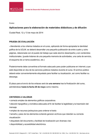 Unidad de Desarrollo Profesional y Acción Social
Rectorado UCLM C/ Altagracia 50 | 13071 Ciudad Real | Telf.: (+34) 902 204 100 / 926 295 263 Ext.: 3093 | Fax.: (+34) 902 204 130 | http://www.uclm.es
Curso:
Aplicaciones para la elaboración de materiales didácticos y de difusión
Ciudad Real, 12 y 13 de mayo de 2014
PRUEBA DE EVALUACIÓN
- Atendiendo a los criterios tratados en el curso, aplicando de forma apropiada la identidad
gráfica de la UCLM, se deberá desarrollar una pequeña publicación de entre cuatro y ocho
páginas, relacionada con el puesto de trabajo que cada alumno desempeñe y con contenidos
institucionales. (puede tratarse de una pequeña memoria de actividades, una carta de servicio,
el esquema de un tema académico, etc.)
Posteriormente debe convertirse al formato adecuado para poder publicarse en internet y que
esté disponible en dos de los servicios públicos tratados durante el curso. El archivo público
deberá estar convenientemente etiquetado para facilitar su localización, así como facilitar su
descarga.
El plazo para el envío de los enlaces será de una semana tras la finalización del curso,
admitiéndose hasta la fecha 20 de mayo como máximo.
CRITERIOS A VALORAR
• correcto empleo de elementos gráficos corporativos
• elección tipográfica y cromática adecuada al fin de facilitar la legibilidad y la trasmisión del
mensaje
• empleo de recursos jerárquicos para ordenar el texto
• tamaño y peso de los elementos evitando generar archivos que retarden su correcta
visualización
• etiquetado del documento y facilidad de localización por diversas vías
• disponibilidad y accesibilidad electrónica.
 