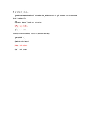 9. La barra de estado...
a) Va mostrando información útil cambiante, como la vista en que estamos visualizando una
determinada tabla.
b) Está en la zona inferior del programa.
c) A y B son ciertas.
d) A y B son falsas.
10. La documentación de Access 2010 está disponible:
a) Pulsando F1.
b) En Archivo > Ayuda.
c) A y B son ciertas.
d) A y B son falsas.
 