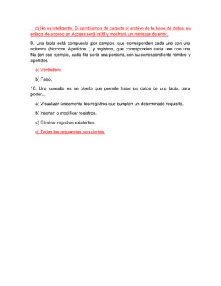 c) No es inteligente. Si cambiamos de carpeta el archivo de la base de datos, su
enlace de acceso en Access será inútil y mostrará un mensaje de error.
9. Una tabla está compuesta por campos, que corresponden cada uno con una
columna (Nombre, Apellidos...) y registros, que corresponden cada uno con una
fila (en ese ejemplo, cada fila sería una persona, con su correspondiente nombre y
apellido).
a) Verdadero.
b) Falso.
10. Una consulta es un objeto que permite tratar los datos de una tabla, para
poder...
a) Visualizar únicamente los registros que cumplen un determinado requisito.
b) Insertar o modificar registros.
c) Eliminar registros existentes.
d) Todas las respuestas son ciertas.
 