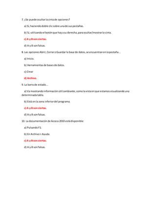 7. ¿Se puede ocultarlacintade opciones?
a) Sí, haciendodoble clicsobre unade suspestañas.
b) Sí, utilizandoel botónque hayasu derecha,paraocultar/mostrarla cinta.
c) A y B son ciertas.
d) A y B sonfalsas.
8. Las opcionesAbrir,CerraroGuardar la base de datos,se encuentranenlapestaña...
a) Inicio.
b) Herramientasde basesde datos.
c) Crear
d) Archivo.
9. La barra de estado...
a) Va mostrandoinformaciónútil cambiante,comolavistaenque estamosvisualizandouna
determinadatabla.
b) Está enla zona inferiordel programa.
c) A y B son ciertas.
d) A y B sonfalsas.
10. La documentaciónde Access2010 estádisponible:
a) PulsandoF1.
b) En Archivo> Ayuda.
c) A y B son ciertas.
d) A y B sonfalsas.
 