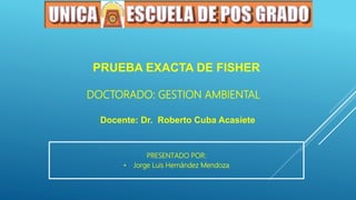 Docente: Dr. Roberto Cuba Acasiete
PRESENTADO POR:
• Jorge Luis Hernández Mendoza
PRUEBA EXACTA DE FISHER
DOCTORADO: GESTION AMBIENTAL
 