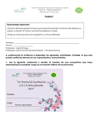 Prueba F 
Aprendizajes esperados 
-Domina dest reza grafomotoras que le permiten escribir las let ras del alfabeto y 
copiar o escribir en forma autónoma palabras y frases. 
-Produce textos escritos con propósitos y temas definidos. 
Nombre: ___________________________________________________________________ 
Fecha: _____________________ 
Profesora: Ingrid Ortega 
Profesores pract icantes: Ricardo Salazar – Omayra Muñoz 
A continuación le invitamos a desarrollar las siguientes actividades. Conteste lo que más 
pueda confiando siempre en sus capacidades y conocimientos. 
1- Lee la siguiente credencial y escribe el nombre de una compañera que haya 
desempeñado el presente cargo en el reciente Festival de la primavera. 
Alumna organizadora 
 