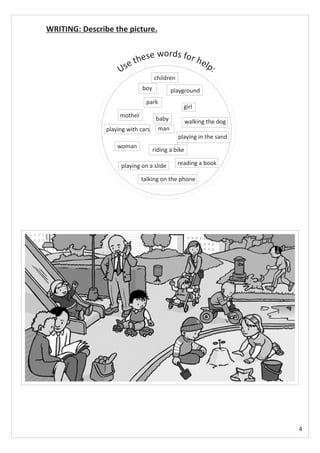 WRITING: Describe the picture.


                              e words for h
                         thes              elp
                     Use                      :
                                    children
                              boy           playground
                               park
                                                 girl
                     mother
                                     baby           walking the dog
                playing with cars     man
                                               playing in the sand
                    woman
                                    riding a bike

                     playing on a slide        reading a book

                              talking on the phone




                                                                      4
 