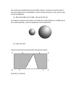Para saber qué cantidad de pintura gris debe comprar, el artesano necesita saber el
área de la región gris en cada baldosa. ¿Cuál es el valor del área, en cm2 , gris en cada
una de las baldosas?
A) 200 cm2 B) 100π cm2 C) 100π - 20 cm2 D) 150 cm2
En la figura se muestran dos esferas. Si el radio de la esfera derecha es el doble que el
de la esfera izquierda, ¿cuál es la proporción de los volúmenes?
A) 2 B) 4 C) 6 D) 8
Calcule el valordel áreasombreadadel rectángulode lafigura.
A) 105 B) 21 C) 84 D) 63
 