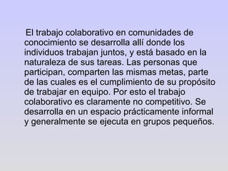 El trabajo colaborativo en comunidades de conocimiento se desarrolla allí donde los individuos trabajan juntos, y está basado en la naturaleza de sus tareas. Las personas que participan, comparten las mismas metas, parte de las cuales es el cumplimiento de su propósito de trabajar en equipo. Por esto el trabajo colaborativo es claramente no competitivo. Se desarrolla en un espacio prácticamente informal y generalmente se ejecuta en grupos pequeños. 