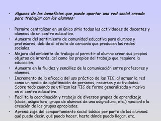 Algunos de los beneficios que puede aportar una red social creada para trabajar con los alumnos: Permite centralizar en un único sitio todas las actividades de docentes y alumnos de un centro educativo. Aumento del sentimiento de comunidad educativa para alumnos y profesores, debido al efecto de cercanía que producen las redes sociales. Mejora del ambiente de trabajo al permitir al alumno crear sus propios objetos de interés, así como los propios del trabajo que requiere la educación. Aumento en la fluidez y sencillez de la comunicación entre profesores y alumnos. Incremento de la eficacia del uso práctico de las TIC, al actuar la red como un medio de aglutinación de personas, recursos y actividades. Sobre todo cuando se utilizan las TIC de forma generalizada y masiva en el centro educativo. Facilita la coordinación y trabajo de diversos grupos de aprendizaje (clase, asignatura, grupo de alumnos de una asignatura, etc.) mediante la creación de los grupos apropiados. Aprendizaje del comportamiento social básico por parte de los alumnos: qué puedo decir, qué puedo hacer, hasta dónde puedo llegar, etc. 