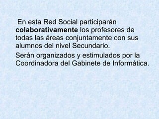 En esta Red Social participarán  colaborativamente  los profesores de todas las áreas conjuntamente con sus alumnos del nivel Secundario.  Serán organizados y estimulados por la Coordinadora del Gabinete de Informática. 