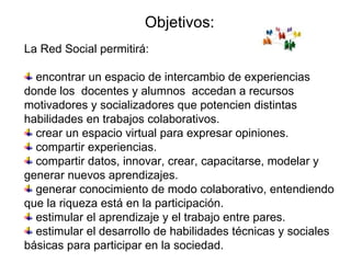 Objetivos: La Red Social permitirá: encontrar un espacio de intercambio de experiencias  donde los  docentes y alumnos  accedan a recursos motivadores y socializadores que potencien distintas habilidades en trabajos colaborativos.  crear un espacio virtual para expresar opiniones. compartir experiencias. compartir datos, innovar, crear, capacitarse, modelar y generar nuevos aprendizajes. generar conocimiento de modo colaborativo, entendiendo que la riqueza está en la participación. estimular el aprendizaje y el trabajo entre pares. estimular el desarrollo de habilidades técnicas y sociales básicas para participar en la sociedad. 