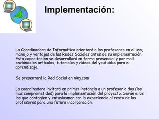 Implementación: La Coordinadora de Informática orientará a los profesores en el uso, manejo y ventajas de las Redes Sociales antes de su implementación. Esta capacitación se desarrollará en forma presencial y por mail enviándoles artículos, tutoriales y videos del youtubbe para el aprendizaje. Se presentará la Red Social en ning.com La coordinadora invitará en primer instancia a un profesor o dos (los mas comprometidos) para la implementación del proyecto. Serán ellos los que contagien y entusiasmen con la experiencia al resto de los profesores para una futura incorporación. 