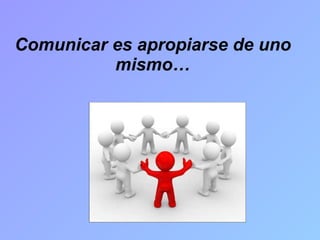 Comunicar es apropiarse de uno mismo… 