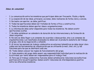 Ideas de comunidad: 1. La comunicación entre los miembros que participan debe ser frecuente, fluida y rápida.  2. La exposición de las ideas, principios, acciones, debe realizarse de forma clara y concisa.  3. No basta con aportar, se debe justificar.  4. Todas las aportaciones deben ser tratadas de forma crítica y constructiva.  5. Todos los miembros deben aportar ideas o argumentaciones.  6. La información debe estar disponible para todos los miembros. No deben existir aportaciones ocultas.  7. Se debe establecer un calendario de duración de las intervenciones y de formación de ideas conjuntas.  8. No solo se debe llegar a un consenso de acuerdos o desacuerdos, sino a un consenso de argumentaciones. Los resultados alcanzados no deben ser el producto sumatorio del trabajo en grupo, sino de su negociación y cohesión.  9. Al iniciar las sesiones de trabajo colaborativo en entornos telemáticos se debe dejar claro cuáles son las herramientas de comunicación que se utilizarán (e-mail, chat, etc.) y las funciones para las que se destinará cada una.  10. Todos deben conocer las reglas de funcionamiento del grupo.  11. Cada miembro del grupo debe asumir una responsabilidad individual para la realización de la actividad; por tanto deben ser responsables para el trabajo final.  12. Para que el trabajo colaborativo funcione deben establecerse relaciones socioafectivas positivas entre los participantes. Deben existir relaciones de interdependencia positiva entre los diferentes miembros.  