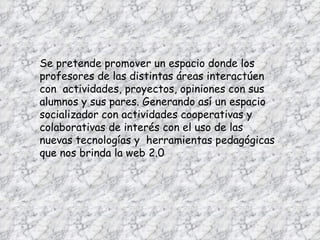Se pretende promover un espacio donde los profesores de las distintas áreas interactúen con  actividades, proyectos, opiniones con sus alumnos y sus pares. Generando así un espacio socializador con actividades cooperativas y colaborativas de interés con el uso de las nuevas tecnologías y  herramientas pedagógicas que nos brinda la web 2.0  