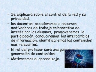 Se explicará sobre el control de la red y su privacidad. los docentes  accederemos a recursos motivadores de trabajo colaborativo de interés por los alumnos,  promoveremos  la participación, conduciremos  los intercambios de información, identificaremos los contenidos más relevantes. El rol del profesor será una guía para la generación de contenidos.  Motivaremos el aprendizaje . 