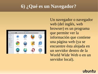 6) ¿Qué es un Navegador?

            Un navegador o navegador
            web (del inglés, web
            browser) es un programa
            que permite ver la
            información que contiene
            una página web (ya se
            encuentre ésta alojada en
            un servidor dentro de la
            World Wide Web o en un
            servidor local).
 