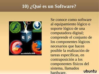 10) ¿Qué es un Software?

            Se conoce como software
            al equipamiento lógico o
            soporte lógico de una
            computadora digital;
            comprende el conjunto de
            los componentes lógicos
            necesarios que hacen
            posible la realización de
            tareas específicas, en
            contraposición a los
            componentes físicos del
            sistema, llamados
            hardware.
 