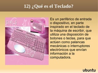 12) ¿Qué es el Teclado?

            Es un periférico de entrada
            o dispositivo, en parte
            inspirado en el teclado de
            la máquina de escribir, que
            utiliza una disposición de
            botones o teclas, para que
            actúen como palancas
            mecánicas o interruptores
            electrónicos que envían
            información a la
            computadora.
 