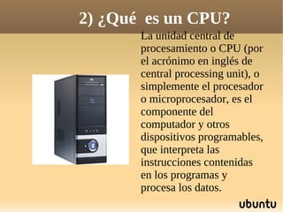 2) ¿Qué es un CPU?
       La unidad central de
       procesamiento o CPU (por
       el acrónimo en inglés de
       central processing unit), o
       simplemente el procesador
       o microprocesador, es el
       componente del
       computador y otros
       dispositivos programables,
       que interpreta las
       instrucciones contenidas
       en los programas y
       procesa los datos.
 