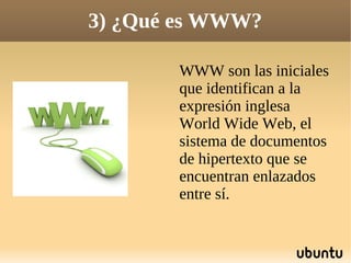 3) ¿Qué es WWW?

       WWW son las iniciales
       que identifican a la
       expresión inglesa
       World Wide Web, el
       sistema de documentos
       de hipertexto que se
       encuentran enlazados
       entre sí.
 