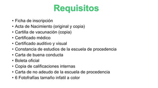 • Ficha de inscripción
• Acta de Nacimiento (original y copia)
• Cartilla de vacunación (copia)
• Certificado médico
• Certificado auditivo y visual
• Constancia de estudios de la escuela de procedencia
• Carta de buena conducta
• Boleta oficial
• Copia de calificaciones internas
• Carta de no adeudo de la escuela de procedencia
• 6 Fotofrafías tamaño infatil a color
 