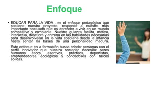 • EDUCAR PARA LA VIDA , es el enfoque pedagógico que
sostiene nuestro proyecto, responde a nuestro más
importante postulado que es aprender a vivir en un mundo
competitivo y cambiante. Nuestra guianza facilita, motiva,
interactúa, descubre y entrena en las habilidades necesarias
para desenvolverse en la vida cotidiana desde la infancia
hasta sentar las bases de una personalidad madura.
Este enfoque en la formación busca brindar personas con el
perfil innovador que nuestra sociedad necesita: seres
humanos éticos, asertivos, prácticos, deportistas,
emprendedores, ecológicos y bondadosos con raíces
sólidas.
 