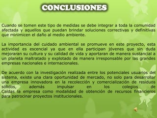CONCLUSIONES

Cuando se tomen este tipo de medidas se debe integrar a toda la comunidad
afectada y aquellos que puedan brindar soluciones correctivas y definitivas
que minimicen el daño al medio ambiente.

La importancia del cuidado ambiental se promueve en este proyecto, esta
actividad es escencial ya que en ella participan jóvenes que sin duda
mejoraran su cultura y su calidad de vida y aportaran de manera sustancial a
un planeta maltratado y explotado de manera irresponsable por las grandes
empresas nacionales e internacionales.

De acuerdo con la investigación realizada entre los potenciales usuarios del
sistema, existe una clara oportunidad de mercado, no solo para desarrollar
una empresa innovadora en la recolección y comercialización de residuos
sólidos,      además        impulsar       en     los      colegios      de
Caldas la empresa como modalidad de obtención de recursos financieros
para patrocinar proyectos institucionales.
 