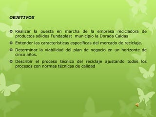 OBJETIVOS


 Realizar la puesta en marcha de la empresa recicladora de
  productos sólidos Fundaplast municipio la Dorada Caldas
 Entender las características específicas del mercado de reciclaje.
 Determinar la viabilidad del plan de negocio en un horizonte de
  cinco años.
 Describir el proceso técnico del reciclaje ajustando todos los
  procesos con normas técnicas de calidad
 