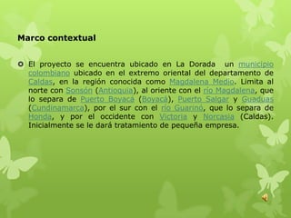 Marco contextual


 El proyecto se encuentra ubicado en La Dorada un municipio
  colombiano ubicado en el extremo oriental del departamento de
  Caldas, en la región conocida como Magdalena Medio. Limita al
  norte con Sonsón (Antioquia), al oriente con el río Magdalena, que
  lo separa de Puerto Boyacá (Boyacá), Puerto Salgar y Guaduas
  (Cundinamarca), por el sur con el río Guarinó, que lo separa de
  Honda, y por el occidente con Victoria y Norcasia (Caldas).
  Inicialmente se le dará tratamiento de pequeña empresa.
 