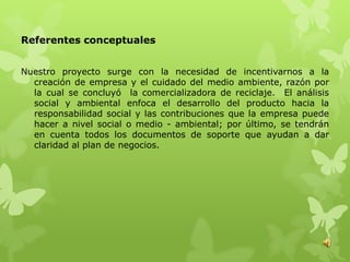 Referentes conceptuales


Nuestro proyecto surge con la necesidad de incentivarnos a la
  creación de empresa y el cuidado del medio ambiente, razón por
  la cual se concluyó la comercializadora de reciclaje. El análisis
  social y ambiental enfoca el desarrollo del producto hacia la
  responsabilidad social y las contribuciones que la empresa puede
  hacer a nivel social o medio - ambiental; por último, se tendrán
  en cuenta todos los documentos de soporte que ayudan a dar
  claridad al plan de negocios.
 