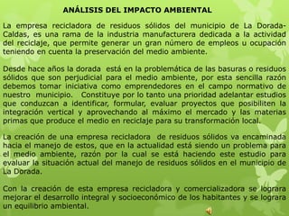ANÁLISIS DEL IMPACTO AMBIENTAL

La empresa recicladora de residuos sólidos del municipio de La Dorada-
Caldas, es una rama de la industria manufacturera dedicada a la actividad
del reciclaje, que permite generar un gran número de empleos u ocupación
teniendo en cuenta la preservación del medio ambiente.

Desde hace años la dorada está en la problemática de las basuras o residuos
sólidos que son perjudicial para el medio ambiente, por esta sencilla razón
debemos tomar iniciativa como emprendedores en el campo normativo de
nuestro municipio. Constituye por lo tanto una prioridad adelantar estudios
que conduzcan a identificar, formular, evaluar proyectos que posibiliten la
integración vertical y aprovechando al máximo el mercado y las materias
primas que produce el medio en reciclaje para su transformación local.

La creación de una empresa recicladora de residuos sólidos va encaminada
hacia el manejo de estos, que en la actualidad está siendo un problema para
el medio ambiente, razón por la cual se está haciendo este estudio para
evaluar la situación actual del manejo de residuos sólidos en el municipio de
La Dorada.

Con la creación de esta empresa recicladora y comercializadora se lograra
mejorar el desarrollo integral y socioeconómico de los habitantes y se lograra
un equilibrio ambiental.
 