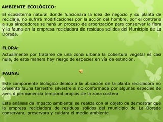 AMBIENTE ECOLÓGICO:
El ecosistema natural donde funcionara la idea de negocio y su planta de
reciclaje, no sufrirá modificaciones por la acción del hombre, por el contrario
a sus alrededores se hará un proceso de arborización para conservar la flora
y la fauna en la empresa recicladora de residuos solidos del Municipio de La
Dorada.


FLORA:
Actualmente por tratarse de una zona urbana la cobertura vegetal es casi
nula, de esta manera hay riesgo de especies en vía de extinción.


FAUNA:

Este componente biológico debido a la ubicación de la planta recicladora no
presenta fauna terrestre silvestre si no conformada por algunas especies de
aves d permanencia temporal propias de la zona costera

Este análisis de impacto ambiental se realiza con el objeto de demostrar que
la empresa recicladora de residuos sólidos del municipio de La Dorada
conservara, preservara y cuidara el medio ambiente.
 