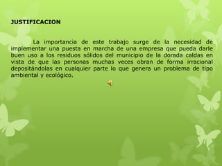 JUSTIFICACION


        La importancia de este trabajo surge de la necesidad de
implementar una puesta en marcha de una empresa que pueda darle
buen uso a los residuos sólidos del municipio de la dorada caldas en
vista de que las personas muchas veces obran de forma irracional
depositándolas en cualquier parte lo que genera un problema de tipo
ambiental y ecológico.
 