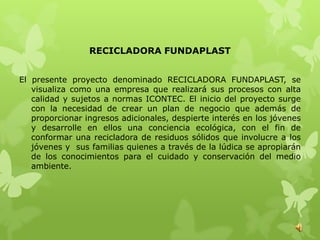 RECICLADORA FUNDAPLAST


El presente proyecto denominado RECICLADORA FUNDAPLAST, se
   visualiza como una empresa que realizará sus procesos con alta
   calidad y sujetos a normas ICONTEC. El inicio del proyecto surge
   con la necesidad de crear un plan de negocio que además de
   proporcionar ingresos adicionales, despierte interés en los jóvenes
   y desarrolle en ellos una conciencia ecológica, con el fin de
   conformar una recicladora de residuos sólidos que involucre a los
   jóvenes y sus familias quienes a través de la lúdica se apropiarán
   de los conocimientos para el cuidado y conservación del medio
   ambiente.
 