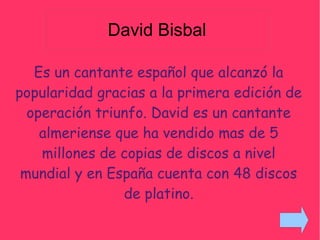 David Bisbal
Es un cantante español que alcanzó la
popularidad gracias a la primera edición de
operación triunfo. David es un cantante
almeriense que ha vendido mas de 5
millones de copias de discos a nivel
mundial y en España cuenta con 48 discos
de platino.
 