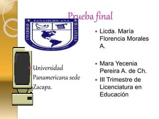 Prueba final
 Mara Ye
 Universidad
Panamericana sede
Zacapa.
 Licda. María
Florencia Morales
A.
 Mara Yecenia
Pereira A. de Ch.
 III Trimestre de
Licenciatura en
Educación
 