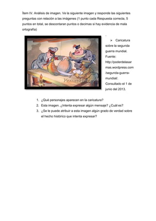 Ítem IV. Análisis de imagen. Ve la siguiente imagen y responde las siguientes
preguntas con relación a las imágenes (1 punto cada Respuesta correcta, 5
puntos en total, se descontaran puntos o decimas si hay evidencia de mala
ortografía)
.
 Caricatura
sobre la segunda
guerra mundial.
Fuente:
http://poderdelasar
mas.wordpress.com
/segunda-guerra-
mundial/.
Consultado el 1 de
junio del 2013.
1. ¿Qué personajes aparecen en la caricatura?
2. Esta imagen. ¿Intenta expresar algún mensaje? ¿Cuál es?
3. ¿Se le puede atribuir a esta imagen algún grado de verdad sobre
el hecho histórico que intenta expresar?
 
