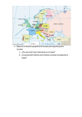  Mapa de la situación geográfica de Europa post segunda guerra
mundial.
1. ¿Por qué razón hay 2 alemanias en el mapa?
2. ¿A qué periodo histórico de la historia universal corresponde el
mapa?
 