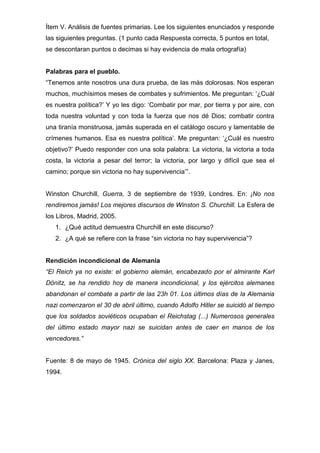 Ítem V. Análisis de fuentes primarias. Lee los siguientes enunciados y responde
las siguientes preguntas. (1 punto cada Respuesta correcta, 5 puntos en total,
se descontaran puntos o decimas si hay evidencia de mala ortografía)
Palabras para el pueblo.
“Tenemos ante nosotros una dura prueba, de las más dolorosas. Nos esperan
muchos, muchísimos meses de combates y sufrimientos. Me preguntan: ‘¿Cuál
es nuestra política?’ Y yo les digo: ‘Combatir por mar, por tierra y por aire, con
toda nuestra voluntad y con toda la fuerza que nos dé Dios; combatir contra
una tiranía monstruosa, jamás superada en el catálogo oscuro y lamentable de
crímenes humanos. Esa es nuestra política’. Me preguntan: ‘¿Cuál es nuestro
objetivo?’ Puedo responder con una sola palabra: La victoria, la victoria a toda
costa, la victoria a pesar del terror; la victoria, por largo y difícil que sea el
camino; porque sin victoria no hay supervivencia’”.
Winston Churchill, Guerra, 3 de septiembre de 1939, Londres. En: ¡No nos
rendiremos jamás! Los mejores discursos de Winston S. Churchill. La Esfera de
los Libros, Madrid, 2005.
1. ¿Qué actitud demuestra Churchill en este discurso?
2. ¿A qué se refiere con la frase “sin victoria no hay supervivencia”?
Rendición incondicional de Alemania
“El Reich ya no existe: el gobierno alemán, encabezado por el almirante Karl
Dönitz, se ha rendido hoy de manera incondicional, y los ejércitos alemanes
abandonan el combate a partir de las 23h 01. Los últimos días de la Alemania
nazi comenzaron el 30 de abril último, cuando Adolfo Hitler se suicidó al tiempo
que los soldados soviéticos ocupaban el Reichstag (...) Numerosos generales
del último estado mayor nazi se suicidan antes de caer en manos de los
vencedores.”
Fuente: 8 de mayo de 1945. Crónica del siglo XX. Barcelona: Plaza y Janes,
1994.
 
