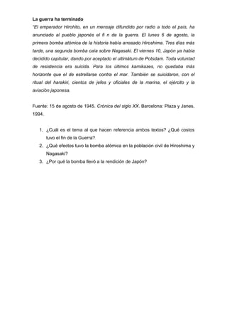 La guerra ha terminado
“El emperador Hirohito, en un mensaje difundido por radio a todo el país, ha
anunciado al pueblo japonés el fi n de la guerra. El lunes 6 de agosto, la
primera bomba atómica de la historia había arrasado Hiroshima. Tres días más
tarde, una segunda bomba caía sobre Nagasaki. El viernes 10, Japón ya había
decidido capitular, dando por aceptado el ultimátum de Potsdam. Toda voluntad
de resistencia era suicida. Para los últimos kamikazes, no quedaba más
horizonte que el de estrellarse contra el mar. También se suicidaron, con el
ritual del harakiri, cientos de jefes y oficiales de la marina, el ejército y la
aviación japonesa.
Fuente: 15 de agosto de 1945. Crónica del siglo XX. Barcelona: Plaza y Janes,
1994.
1. ¿Cuál es el tema al que hacen referencia ambos textos? ¿Qué costos
tuvo el fin de la Guerra?
2. ¿Qué efectos tuvo la bomba atómica en la población civil de Hiroshima y
Nagasaki?
3. ¿Por qué la bomba llevó a la rendición de Japón?
 