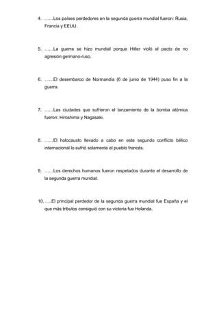 4. ……Los países perdedores en la segunda guerra mundial fueron: Rusia,
Francia y EEUU.
5. ……La guerra se hizo mundial porque Hitler violó el pacto de no
agresión germano-ruso.
6. ……El desembarco de Normandía (6 de junio de 1944) puso fin a la
guerra.
7. ……Las ciudades que sufrieron el lanzamiento de la bomba atómica
fueron: Hiroshima y Nagasaki.
8. ……El holocausto llevado a cabo en este segundo conflicto bélico
internacional lo sufrió solamente el pueblo francés.
9. ……Los derechos humanos fueron respetados durante el desarrollo de
la segunda guerra mundial.
10.…..El principal perdedor de la segunda guerra mundial fue España y el
que más tributos consiguió con su victoria fue Holanda.
 