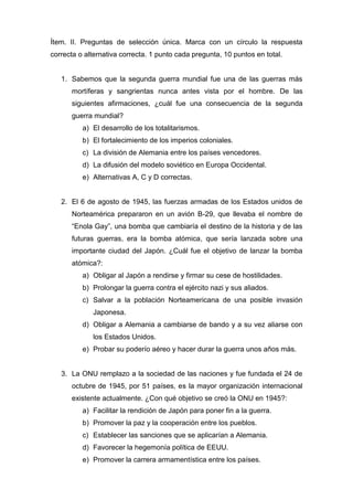 Ítem. II. Preguntas de selección única. Marca con un círculo la respuesta
correcta o alternativa correcta. 1 punto cada pregunta, 10 puntos en total.
1. Sabemos que la segunda guerra mundial fue una de las guerras más
mortíferas y sangrientas nunca antes vista por el hombre. De las
siguientes afirmaciones, ¿cuál fue una consecuencia de la segunda
guerra mundial?
a) El desarrollo de los totalitarismos.
b) El fortalecimiento de los imperios coloniales.
c) La división de Alemania entre los países vencedores.
d) La difusión del modelo soviético en Europa Occidental.
e) Alternativas A, C y D correctas.
2. El 6 de agosto de 1945, las fuerzas armadas de los Estados unidos de
Norteamérica prepararon en un avión B-29, que llevaba el nombre de
“Enola Gay”, una bomba que cambiaría el destino de la historia y de las
futuras guerras, era la bomba atómica, que sería lanzada sobre una
importante ciudad del Japón. ¿Cuál fue el objetivo de lanzar la bomba
atómica?:
a) Obligar al Japón a rendirse y firmar su cese de hostilidades.
b) Prolongar la guerra contra el ejército nazi y sus aliados.
c) Salvar a la población Norteamericana de una posible invasión
Japonesa.
d) Obligar a Alemania a cambiarse de bando y a su vez aliarse con
los Estados Unidos.
e) Probar su poderío aéreo y hacer durar la guerra unos años más.
3. La ONU remplazo a la sociedad de las naciones y fue fundada el 24 de
octubre de 1945, por 51 países, es la mayor organización internacional
existente actualmente. ¿Con qué objetivo se creó la ONU en 1945?:
a) Facilitar la rendición de Japón para poner fin a la guerra.
b) Promover la paz y la cooperación entre los pueblos.
c) Establecer las sanciones que se aplicarían a Alemania.
d) Favorecer la hegemonía política de EEUU.
e) Promover la carrera armamentística entre los países.
 