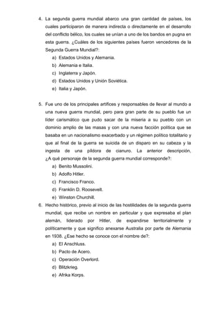 4. La segunda guerra mundial abarco una gran cantidad de países, los
cuales participaron de manera indirecta o directamente en el desarrollo
del conflicto bélico, los cuales se unían a uno de los bandos en pugna en
esta guerra. ¿Cuáles de los siguientes países fueron vencedores de la
Segunda Guerra Mundial?:
a) Estados Unidos y Alemania.
b) Alemania e Italia.
c) Inglaterra y Japón.
d) Estados Unidos y Unión Soviética.
e) Italia y Japón.
5. Fue uno de los principales artífices y responsables de llevar al mundo a
una nueva guerra mundial, pero para gran parte de su pueblo fue un
líder carismático que pudo sacar de la miseria a su pueblo con un
dominio amplio de las masas y con una nueva facción política que se
basaba en un nacionalismo exacerbado y un régimen político totalitario y
que al final de la guerra se suicida de un disparo en su cabeza y la
ingesta de una píldora de cianuro. La anterior descripción,
¿A qué personaje de la segunda guerra mundial corresponde?:
a) Benito Mussolini.
b) Adolfo Hitler.
c) Francisco Franco.
d) Franklin D. Roosevelt.
e) Winston Churchill.
6. Hecho histórico, previo al inicio de las hostilidades de la segunda guerra
mundial, que recibe un nombre en particular y que expresaba el plan
alemán, liderado por Hitler, de expandirse territorialmente y
políticamente y que significo anexarse Australia por parte de Alemania
en 1938. ¿Ese hecho se conoce con el nombre de?:
a) El Anschluss.
b) Pacto de Acero.
c) Operación Overlord.
d) Blitzkrieg.
e) Afrika Korps.
 