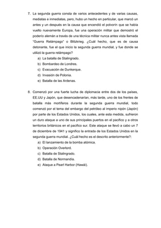 7. La segunda guerra consta de varios antecedentes y de varias causas,
mediatas e inmediatas, pero, hubo un hecho en particular, que marcó un
antes y un después en la causa que encendió el polvorín que se había
vuelto nuevamente Europa, fue una operación militar que demostró el
poderío alemán a través de una técnica militar nunca antes vista llamada
“Guerra Relámpago” o Blitzkrieg. ¿Cuál hecho, que es de causa
detonante, fue el que inicio la segunda guerra mundial, y fue donde se
utilizó la guerra relámpago?
a) La batalla de Stalingrado.
b) Bombardeo de Londres.
c) Evacuación de Dunkerque.
d) Invasión de Polonia.
e) Batalla de las Ardenas.
8. Comenzó por una fuerte lucha de diplomacia entre dos de los países,
EE.UU y Japón, que desencadenarían, más tarde, uno de los frentes de
batalla más mortíferos durante la segunda guerra mundial, todo
comenzó por el tema del embargo del petróleo al imperio nipón (Japón)
por parte de los Estados Unidos, los cuales, ante esta medida, sufrieron
un duro ataque a uno de sus principales puertos en el pacifico y a otros
territorios británicos en el pacifico sur. Este ataque se llevó a cabo un 7
de diciembre de 1941 y significo la entrada de los Estados Unidos en la
segunda guerra mundial. ¿Cuál hecho es el descrito anteriormente?:
a) El lanzamiento de la bomba atómica.
b) Operación Overlord.
c) Batalla de Stalingrado.
d) Batalla de Normandía.
e) Ataque a Pearl Harbor (Hawái).
 