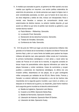 9. A medida que avanzaba la guerra, el gobierno de Hitler aprobó una dura
medida que significo en resumen, una acción política sistemática de
exterminio de personas, en donde personas que según la lógica nazi si
eran consideradas asociadas, es decir, que no fueran de la raza aria y
de otras religiones y estilos de vida, incluso con discapacidad, física o
mental, eran llevadas a campos de concentración donde eran
exterminados de distinta manera. La anterior medida descrita ¿A qué
acción se refiere la que tomo el partido nazi durante su gobierno y que
nombre técnico recibe?:
a) Pacto Molotov – Ribbentrop. Genocidio.
b) La solución Final. Genocidio.
c) Declaración de los derechos humanos. Genocidio.
d) Tratado de Versalles. Genocidio.
e) Conferencia de Yalta. Genocidio.
10. El 6 de junio de 1944 tuvo lugar una de las operaciones militares más
grandes en la historia de la humanidad, el objetivo era liberar Francia del
dominio Nazi y abrir un nuevo frente de batalla para quebrar las tropas
militares del ejército nazi, esta operación militar consto de 3 momentos,
la primera bombardeos estratégicos a nivel aéreo y naval sobre las
costas de Francia en el canal de la mancha, la segunda consistía en
lanzar tropas de paracaidistas sobre algunos kilómetros por sobre las
playas francesas y cortan carreteras, líneas de suministros y ocupar
pueblos y posiciones de importancia estratégica, la última era una
invasión anfibia, desembarco en las playas, de un gran contingente
militar compuesto por soldados de los EE.UU, Reino Unido, Francia y
Canadá. La anterior definición corresponde a uno de los hechos más
importantes de la segunda guerra mundial y que marcó un antes y un
después en la historia de la guerra y su desarrollo ¿Qué hecho histórico
de la segunda guerra mundial es el descrito anteriormente?:
a) Batalla de Inglaterra, Operación León Marino.
b) Invasión a la URSS, Operación Barba Roja.
c) Batalla de Normandía, Operación Overlord.
d) Liberación de Holanda, Operación Mark Of Garden.
e) Liberación de Italia. Operación Husky.
 