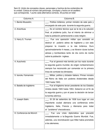 Ítem III. Unión de conceptos claves, personajes y hechos de los contenidos de
la unidad. Coloca el número del personaje, concepto u hecho en el casillero
que corresponda. 1 punto cada alternativa correcta, 30 puntos en total
Columna A. Columna B.
1. Benito Mussolini. ___. Político británico, primer ministro de este país y
encargado de este país durante la segunda guerra.
2. Anschluss ___. Es el nombre técnico que se le da a la solución
final, al problema judío, fue el intento de eliminar a
toda la población perteneciente a esta religión.
3. Harry S. Truman ___. Fue una operación militar que consistió en
destruir el poderío aéreo de Inglaterra y con esto
preparar la invasión a la isla británica. Duro
aproximadamente 4 meses, y se libraron duras luchas
aéreas y bombardeos tanto de día como de noche
sobre la población inglesa.
4. Auschwitz ___. Fue el general más temido por los nazis durante
la segunda guerra mundial, de origen norteamericano
siempre fue reconocido por comandar en la primera
línea de combate los blindados.
5. Isoroku Yamamoto ___. Militar, político y dictador italiano. Primer ministro
del Reino de Italia con poderes dictatoriales desde
1922 hasta 1943.
6. Batalla de Inglaterra ___. Fue el trigésimo tercer presidente de los Estados
Unidos desde 1945 hasta 1953. Gobernó en el fin de
la segunda guerra y por el paso la decisión de lanzar
la bomba atómica.
7. Joseph Stalin. ___. El 29 de setiembre de 1938 tuvo lugar en una
importante ciudad alemana una conferencia entre
Inglaterra, Italia, Francia y Alemania para tratar
el "problema" checoslovaco.
8. Conferencia de Múnich ___. Fue una crisis diplomática que precedió
inmediatamente a la Segunda Guerra Mundial. Fue,
además, una reivindicación que Hitler había prometido
a los alemanes.
 